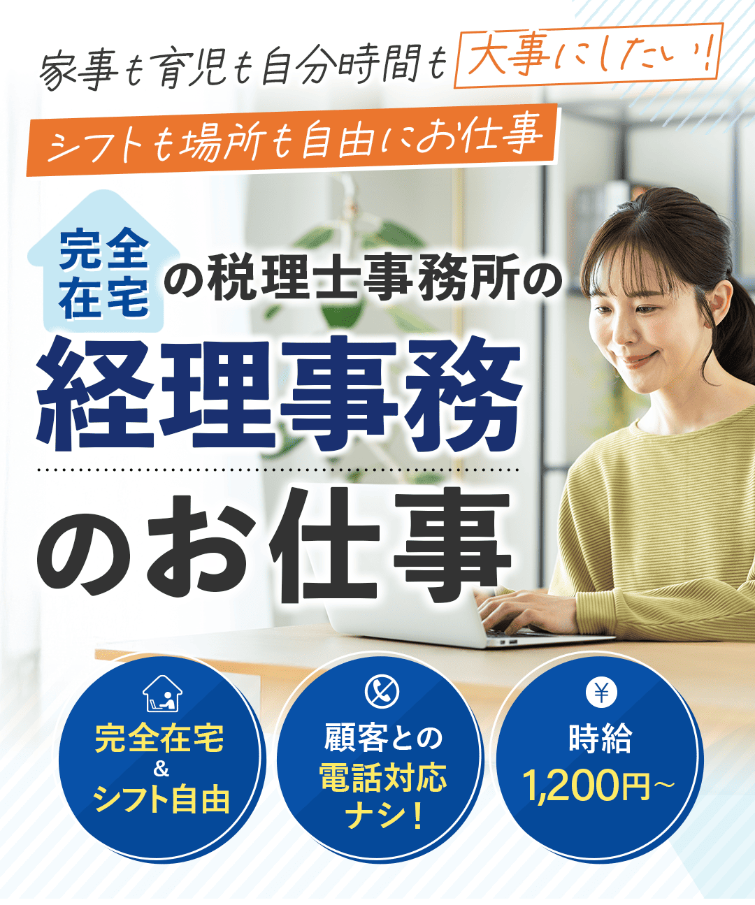 「家事も育児も自分時間も大事にしたい！ 　シフトも場所も自由にお仕事」 メインキャッチコピー 完全在宅の 税理事務所の経理事務のお仕事 ３つのポイント ・完全在宅＆シフト自由 ・顧客との電話対応ナシ！ ・時給1,200円〜