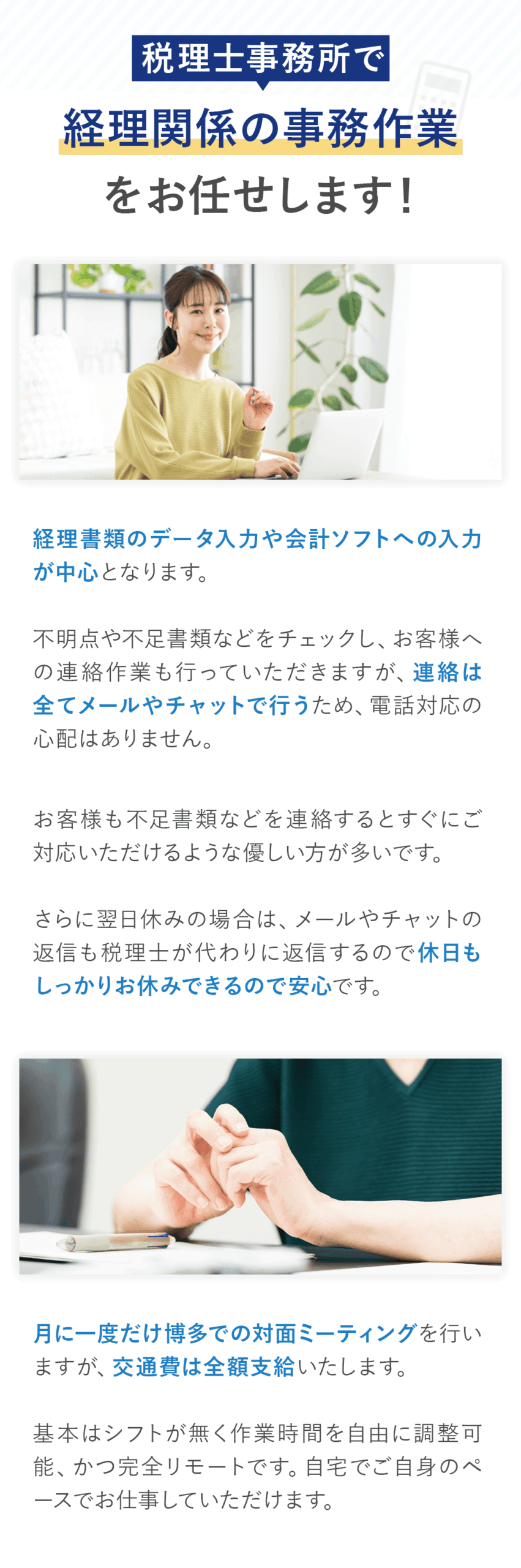 「税理士事務所で経理関係の事務作業をお任せします！」 経理書類のデータ入力や会計ソフトへの入力が中心となります。 不明点や不足書類などをチェックしお客様への連絡作業も行っていただきますが、連絡は全てメールやチャットで行うため、電話対応の心配はありません。 お客様も不足書類などを連絡するとすぐにご対応いただけるような優しい方が多いです。 さらに翌日休みの場合は、メールやチャットの返信も税理士が代わりに返信するので休日もしっかりお休みできるので安心です。 月に一度だけ博多での対面ミーティングを行いますが、交通費は全額支給いたします。 基本はシフトが無く作業時間を自由に調整可能、かつ完全リモートです。 自宅でご自身のペースでお仕事していただけます。