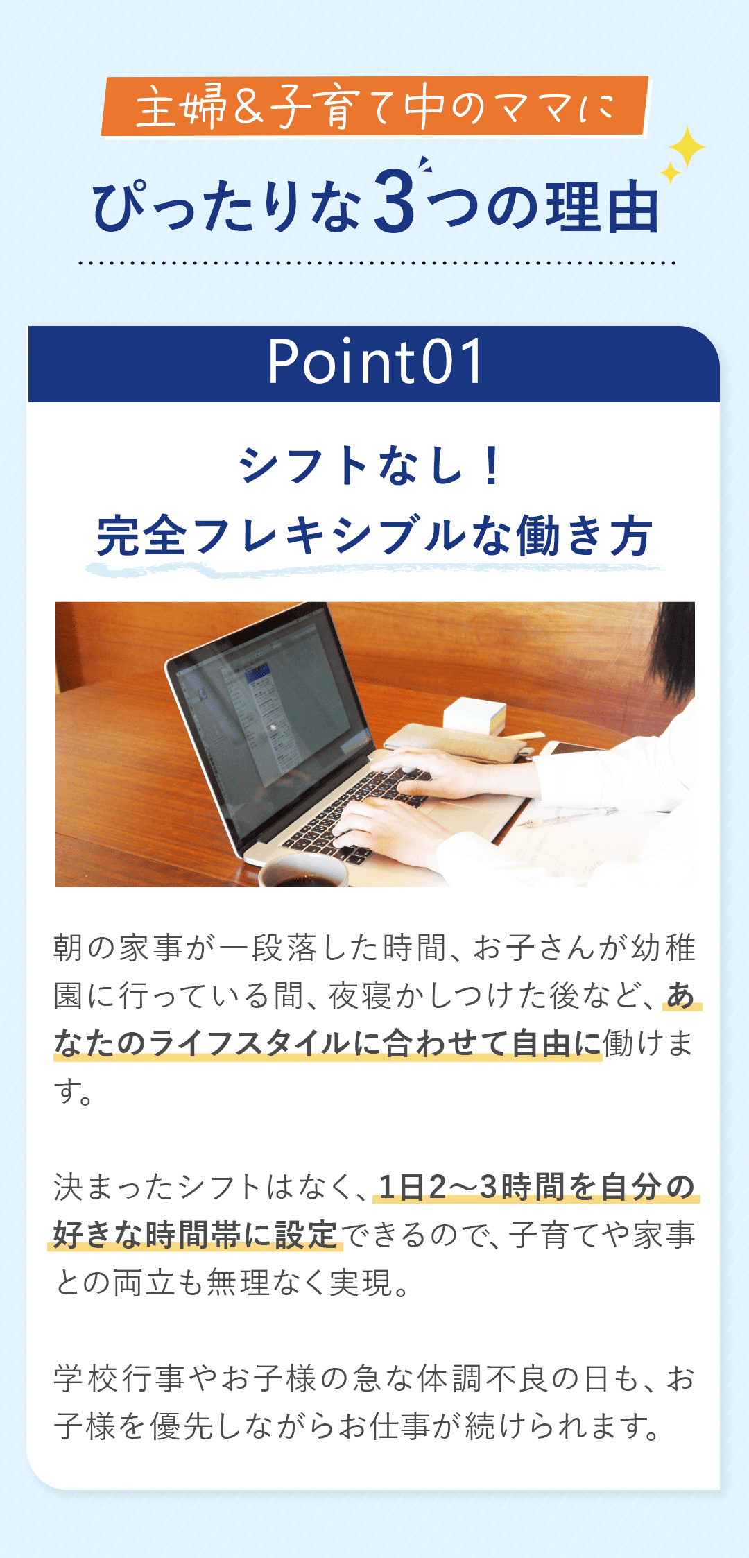 「主婦＆子育て中のママにぴったりな３つの理由」 ポイント1：シフトなし！完全フレキシブルな働き方 朝の家事が一段落した時間、お子さんが幼稚園に行っている間、夜寝かしつけた後など、あなたのライフスタイルに合わせて自由に働けます。 決まったシフトはなく、1日2〜3時間を自分の好きな時間帯に設定できるので、子育てや家事との両立も無理なく実現。 学校行事やお子様の急な体調不良の日も、お子様を優先しながらお仕事が続けられます。